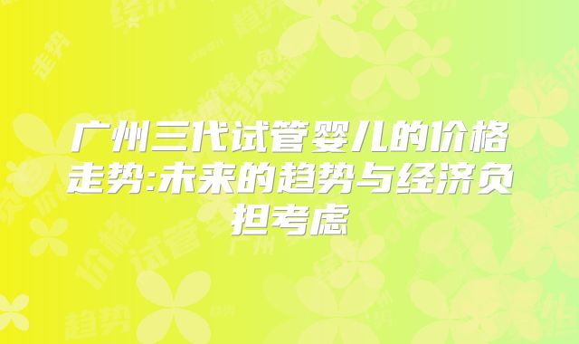广州三代试管婴儿的价格走势:未来的趋势与经济负担考虑