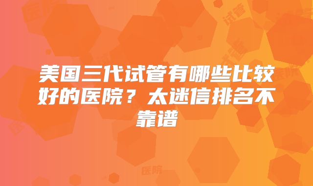 美国三代试管有哪些比较好的医院？太迷信排名不靠谱