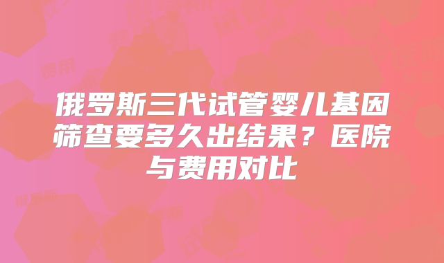 俄罗斯三代试管婴儿基因筛查要多久出结果?医院与费用对比