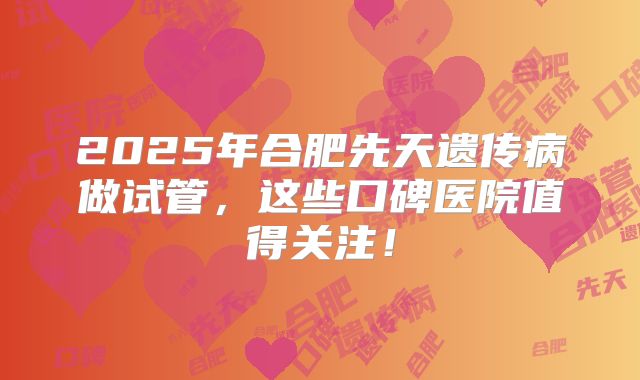 2025年合肥先天遗传病做试管，这些口碑医院值得关注！
