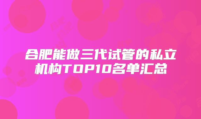 合肥能做三代试管的私立机构TOP10名单汇总