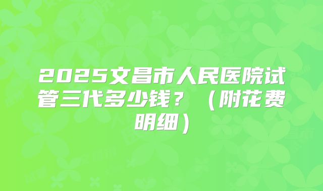 2025文昌市人民医院试管三代多少钱？（附花费明细）