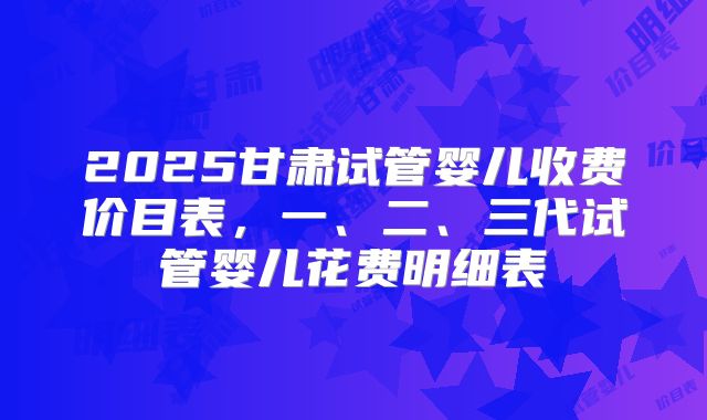 2025甘肃试管婴儿收费价目表，一、二、三代试管婴儿花费明细表