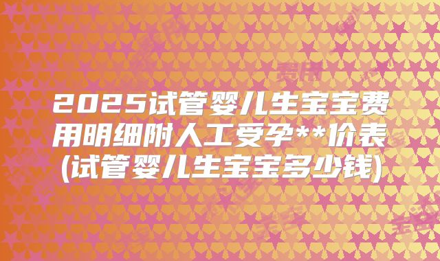 2025试管婴儿生宝宝费用明细附人工受孕**价表(试管婴儿生宝宝多少钱)