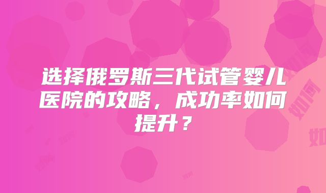 选择俄罗斯三代试管婴儿医院的攻略，成功率如何提升？