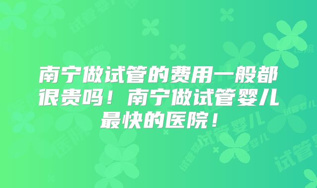 南宁做试管的费用一般都很贵吗！南宁做试管婴儿最快的医院！