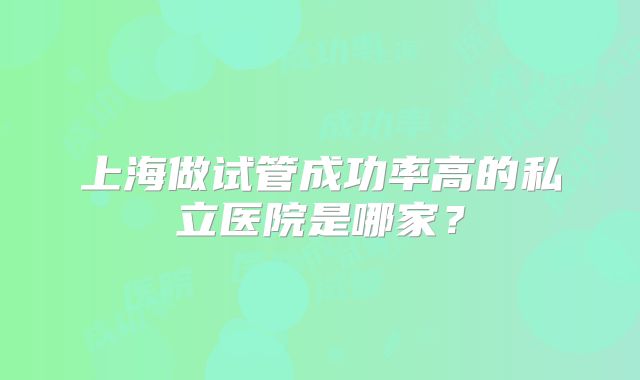 上海做试管成功率高的私立医院是哪家？