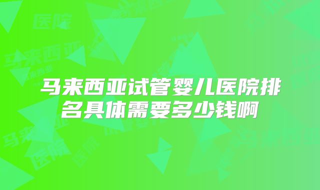 马来西亚试管婴儿医院排名具体需要多少钱啊