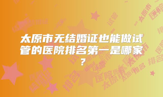 太原市无结婚证也能做试管的医院排名第一是哪家？