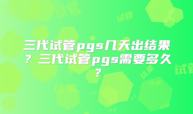 三代试管pgs几天出结果？三代试管pgs需要多久？
