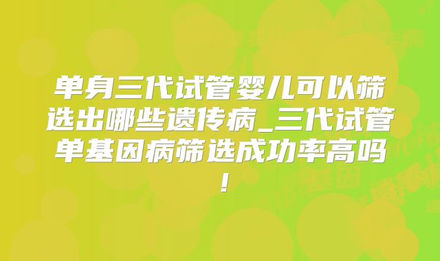 单身三代试管婴儿可以筛选出哪些遗传病_三代试管单基因病筛选成功率高吗！