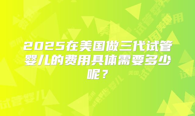 2025在美国做三代试管婴儿的费用具体需要多少呢？