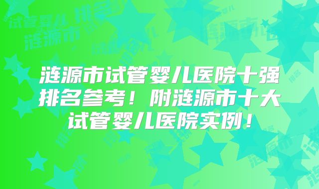涟源市试管婴儿医院十强排名参考！附涟源市十大试管婴儿医院实例！
