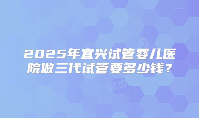 2025年宜兴试管婴儿医院做三代试管要多少钱?