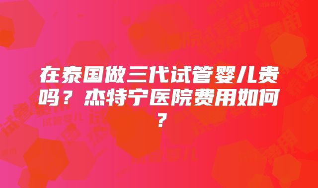 在泰国做三代试管婴儿贵吗?杰特宁医院费用如何?