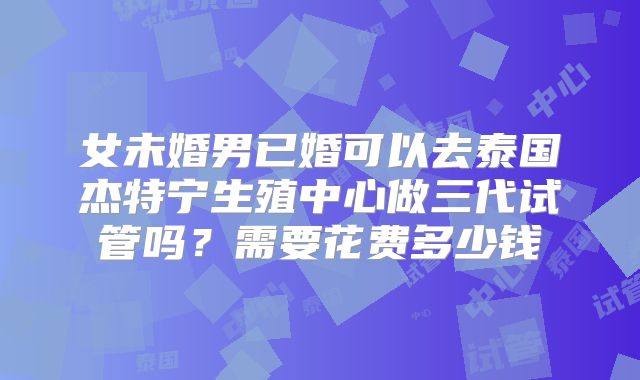 女未婚男已婚可以去泰国杰特宁生殖中心做三代试管吗？需要花费多少钱