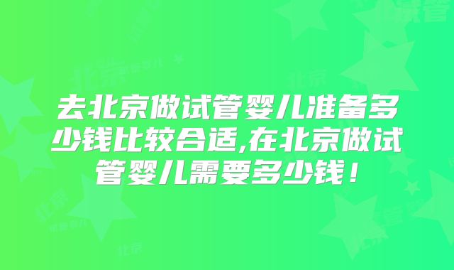 去北京做试管婴儿准备多少钱比较合适,在北京做试管婴儿需要多少钱！