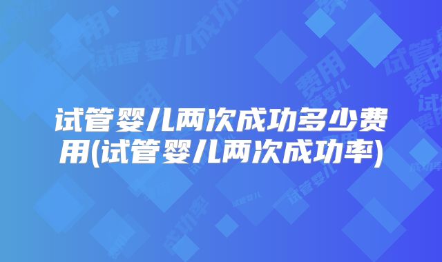 试管婴儿两次成功多少费用(试管婴儿两次成功率)
