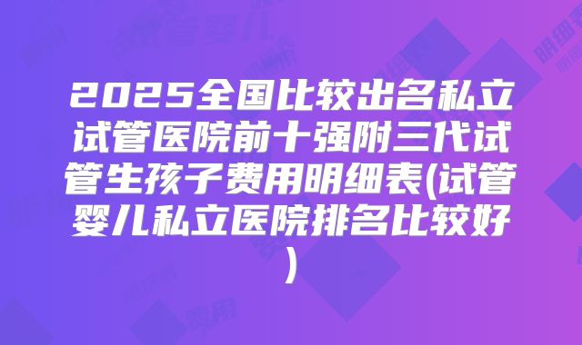 2025全国比较出名私立试管医院前十强附三代试管生孩子费用明细表(试管婴儿私立医院排名比较好)