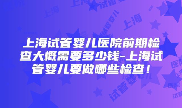 上海试管婴儿医院前期检查大概需要多少钱-上海试管婴儿要做哪些检查！