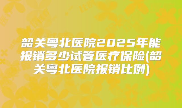 韶关粤北医院2025年能报销多少试管医疗保险(韶关粤北医院报销比例)