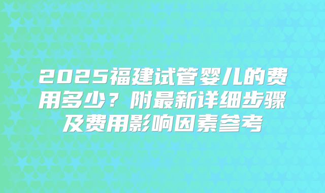 2025福建试管婴儿的费用多少？附最新详细步骤及费用影响因素参考
