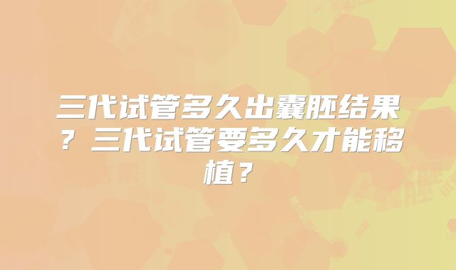 三代试管多久出囊胚结果？三代试管要多久才能移植？