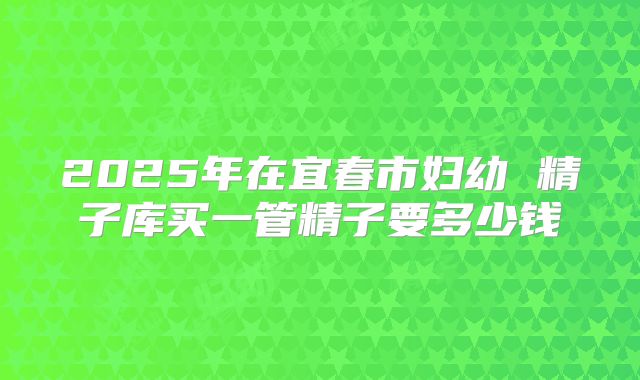2025年在宜春市妇幼 精子库买一管精子要多少钱