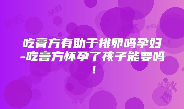 吃膏方有助于排卵吗孕妇-吃膏方怀孕了孩子能要吗！