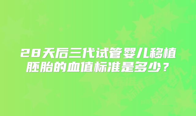 28天后三代试管婴儿移植胚胎的血值标准是多少?