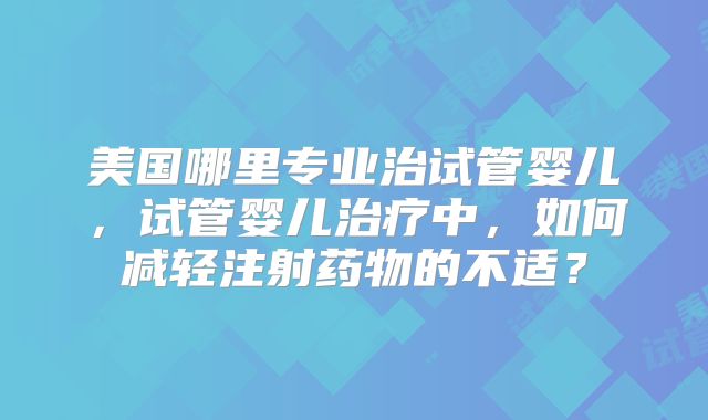美国哪里专业治试管婴儿，试管婴儿治疗中，如何减轻注射药物的不适？