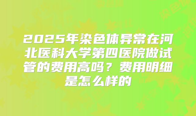 2025年染色体异常在河北医科大学第四医院做试管的费用高吗？费用明细是怎么样的