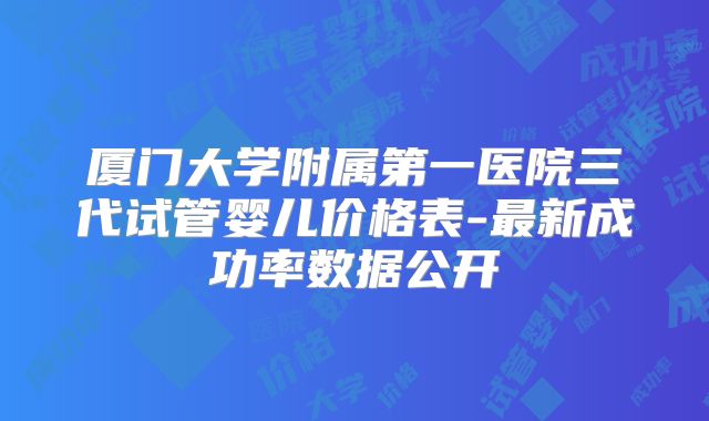 厦门大学附属第一医院三代试管婴儿价格表-最新成功率数据公开