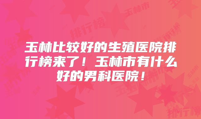 玉林比较好的生殖医院排行榜来了！玉林市有什么好的男科医院！