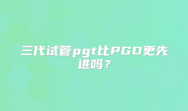 三代试管pgt比PGD更先进吗？