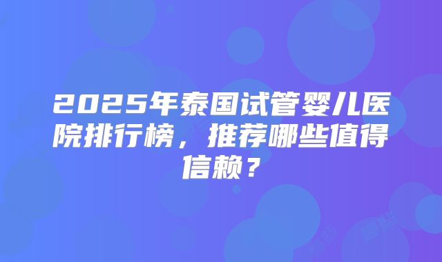 2025年泰国试管婴儿医院排行榜，推荐哪些值得信赖？