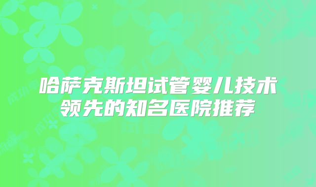 哈萨克斯坦试管婴儿技术领先的知名医院推荐