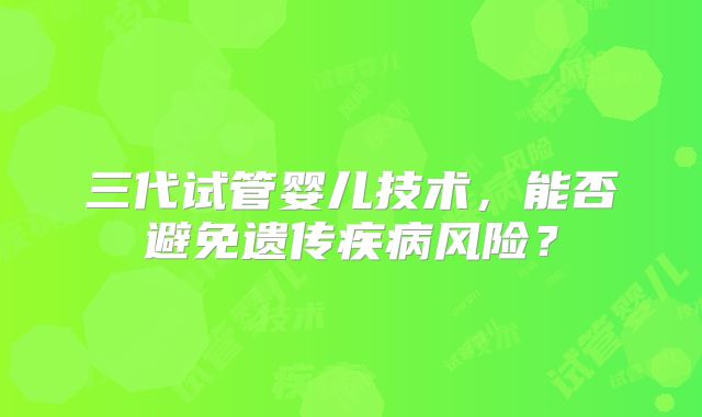 三代试管婴儿技术，能否避免遗传疾病风险？