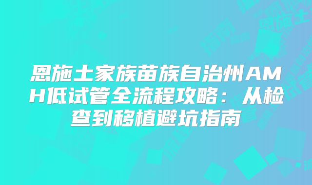 恩施土家族苗族自治州AMH低试管全流程攻略:从检查到移植避坑指南