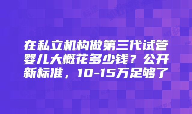 在私立机构做第三代试管婴儿大概花多少钱?公开新标准,10-15万足够了