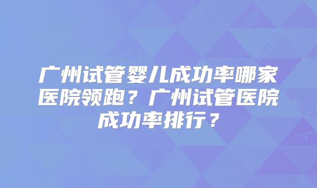 广州试管婴儿成功率哪家医院领跑？广州试管医院成功率排行？