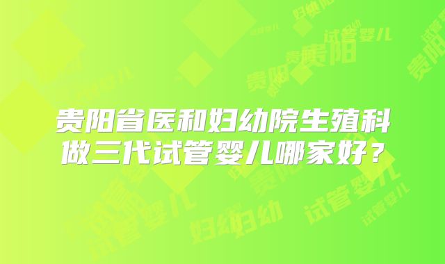贵阳省医和妇幼院生殖科做三代试管婴儿哪家好？