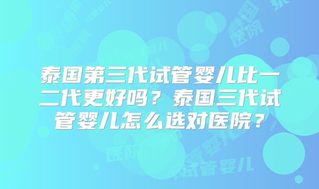 泰国第三代试管婴儿比一二代更好吗？泰国三代试管婴儿怎么选对医院？