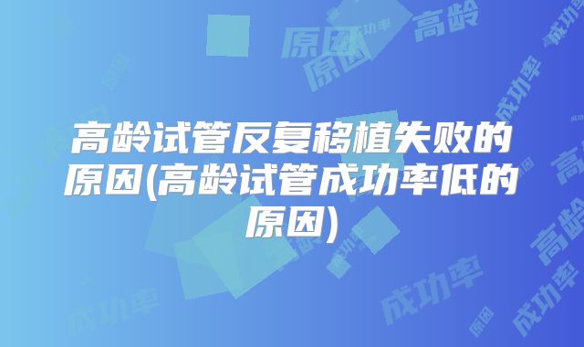 高龄试管反复移植失败的原因(高龄试管成功率低的原因)