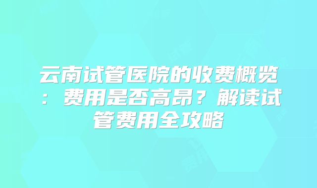云南试管医院的收费概览：费用是否高昂？解读试管费用全攻略