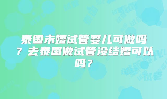 泰国未婚试管婴儿可做吗？去泰国做试管没结婚可以吗？