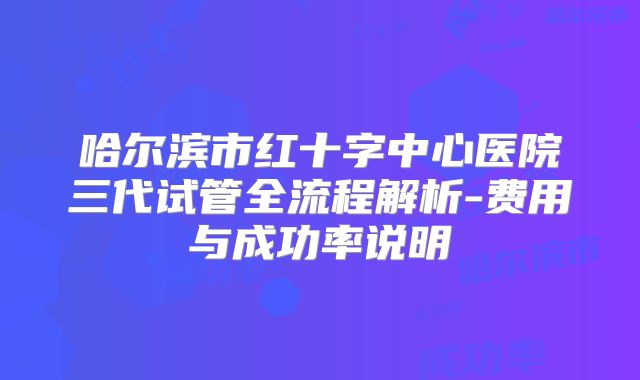 哈尔滨市红十字中心医院三代试管全流程解析-费用与成功率说明