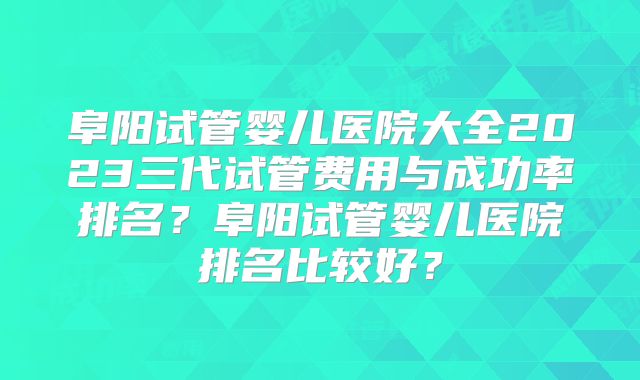 阜阳试管婴儿医院大全2023三代试管费用与成功率排名？阜阳试管婴儿医院排名比较好？