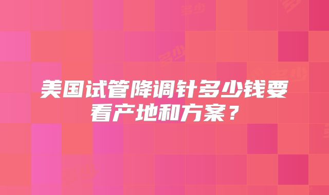 美国试管降调针多少钱要看产地和方案?
