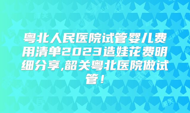 粤北人民医院试管婴儿费用清单2023造娃花费明细分享,韶关粤北医院做试管！